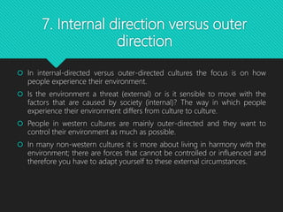 7. Internal direction versus outer
direction
 In internal-directed versus outer-directed cultures the focus is on how
people experience their environment.
 Is the environment a threat (external) or is it sensible to move with the
factors that are caused by society (internal)? The way in which people
experience their environment differs from culture to culture.
 People in western cultures are mainly outer-directed and they want to
control their environment as much as possible.
 In many non-western cultures it is more about living in harmony with the
environment; there are forces that cannot be controlled or influenced and
therefore you have to adapt yourself to these external circumstances.
 