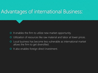 Advantages of international Business:
 It enables the firm to utilize new market opportunity.
 Utilization of resources like raw material and labor at lower prices.
 Local business has become less vulnerable as international market
allows the firm to get diversified.
 It also enables foreign direct investment.
 