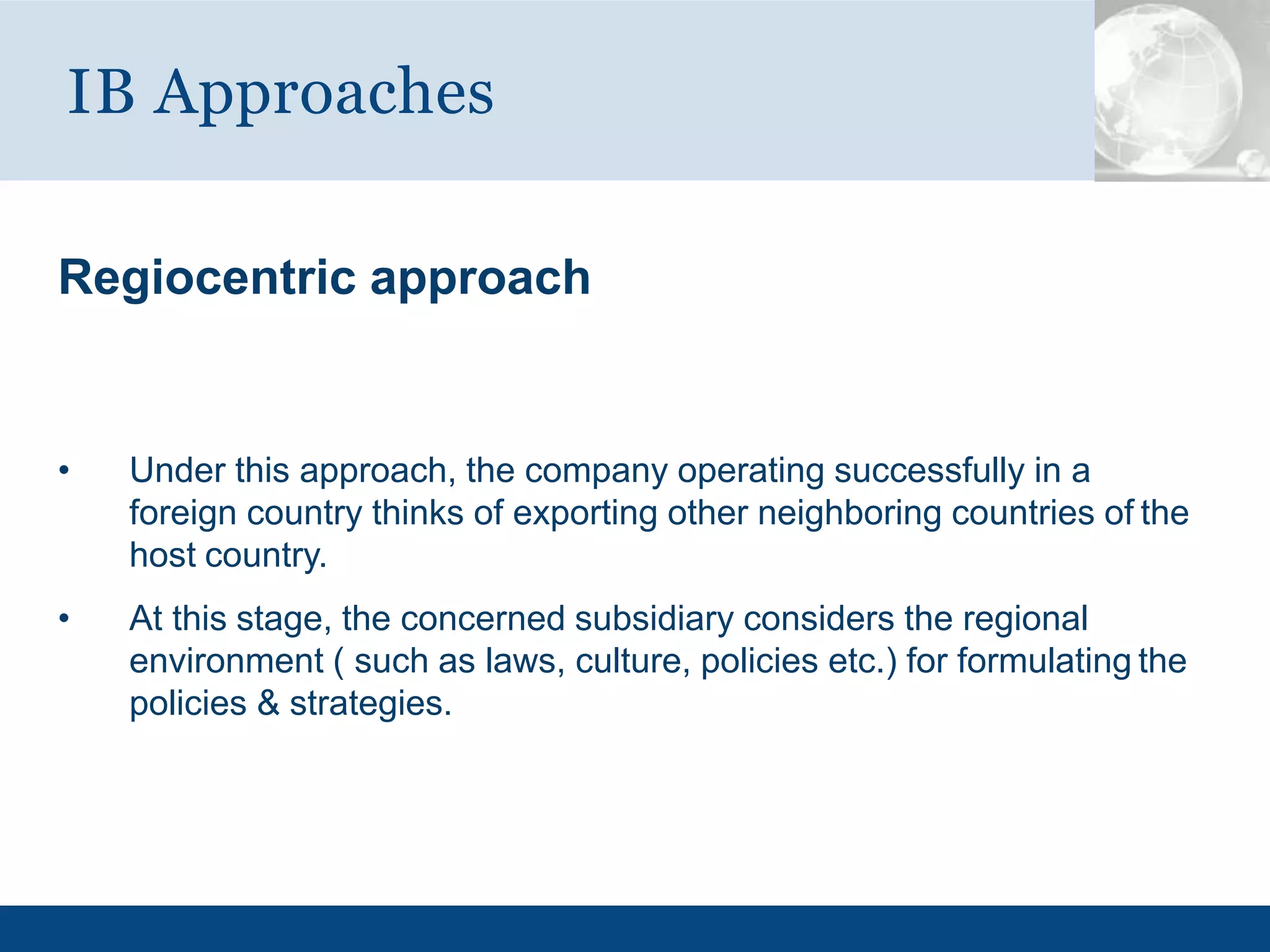 Regiocentric approach
• Under this approach, the company operating successfully in a
foreign country thinks of exporting other neighboring countries of the
host country.
• At this stage, the concerned subsidiary considers the regional
environment ( such as laws, culture, policies etc.) for formulating the
policies & strategies.
IB Approaches
 