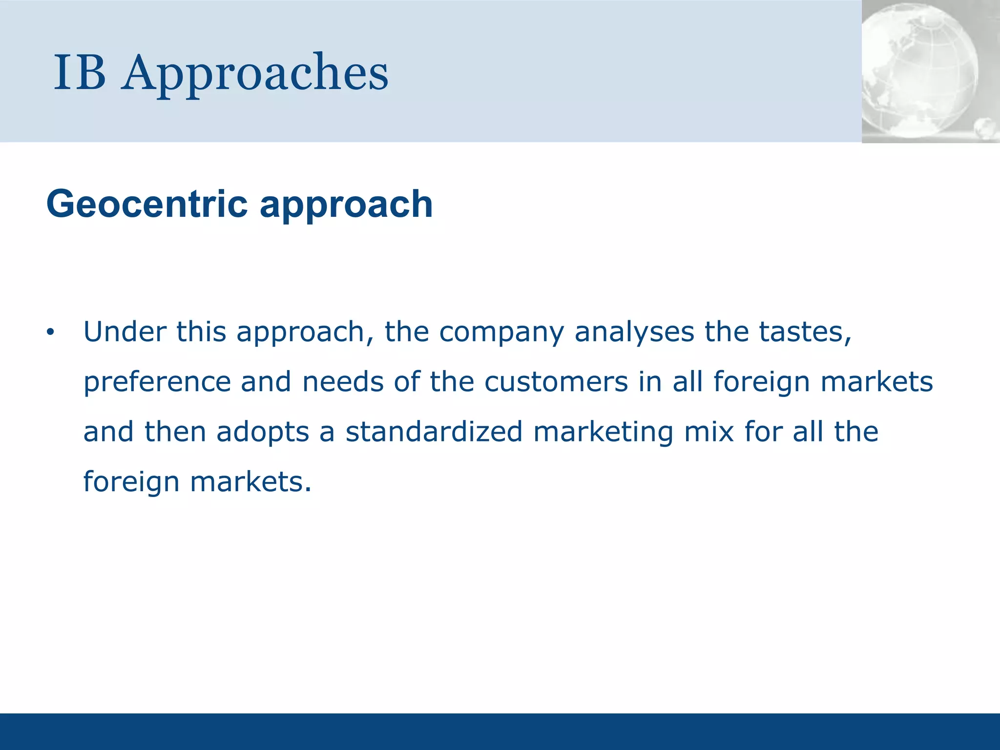 Geocentric approach
• Under this approach, the company analyses the tastes,
preference and needs of the customers in all foreign markets
and then adopts a standardized marketing mix for all the
foreign markets.
IB Approaches
 