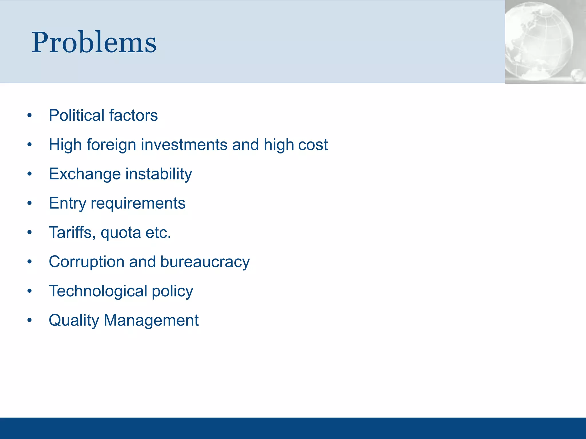• Political factors
• High foreign investments and high cost
• Exchange instability
• Entry requirements
• Tariffs, quota etc.
• Corruption and bureaucracy
• Technological policy
• Quality Management
Problems
 