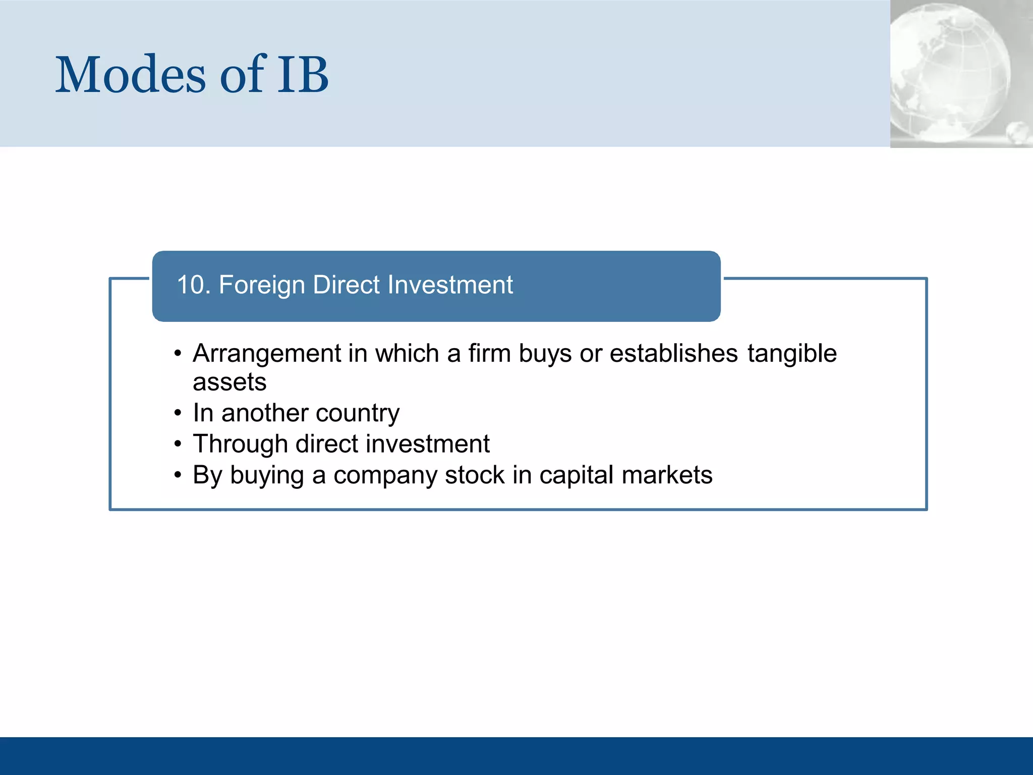 Modes of IB
10. Foreign Direct Investment
• Arrangement in which a firm buys or establishes tangible
assets
• In another country
• Through direct investment
• By buying a company stock in capital markets
 