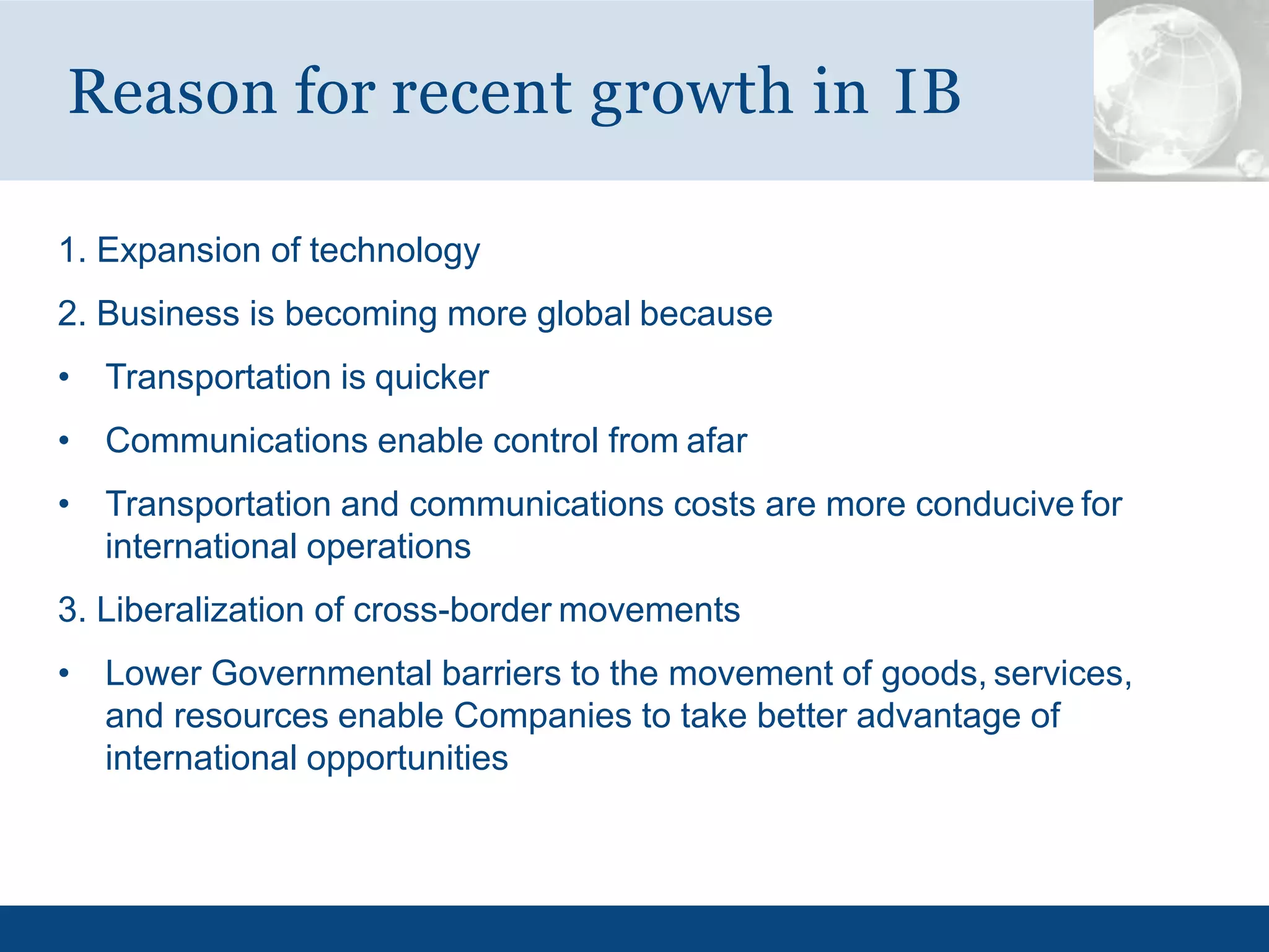 1. Expansion of technology
2. Business is becoming more global because
• Transportation is quicker
• Communications enable control from afar
• Transportation and communications costs are more conducive for
international operations
3. Liberalization of cross-border movements
• Lower Governmental barriers to the movement of goods, services,
and resources enable Companies to take better advantage of
international opportunities
Reason for recent growth in IB
 