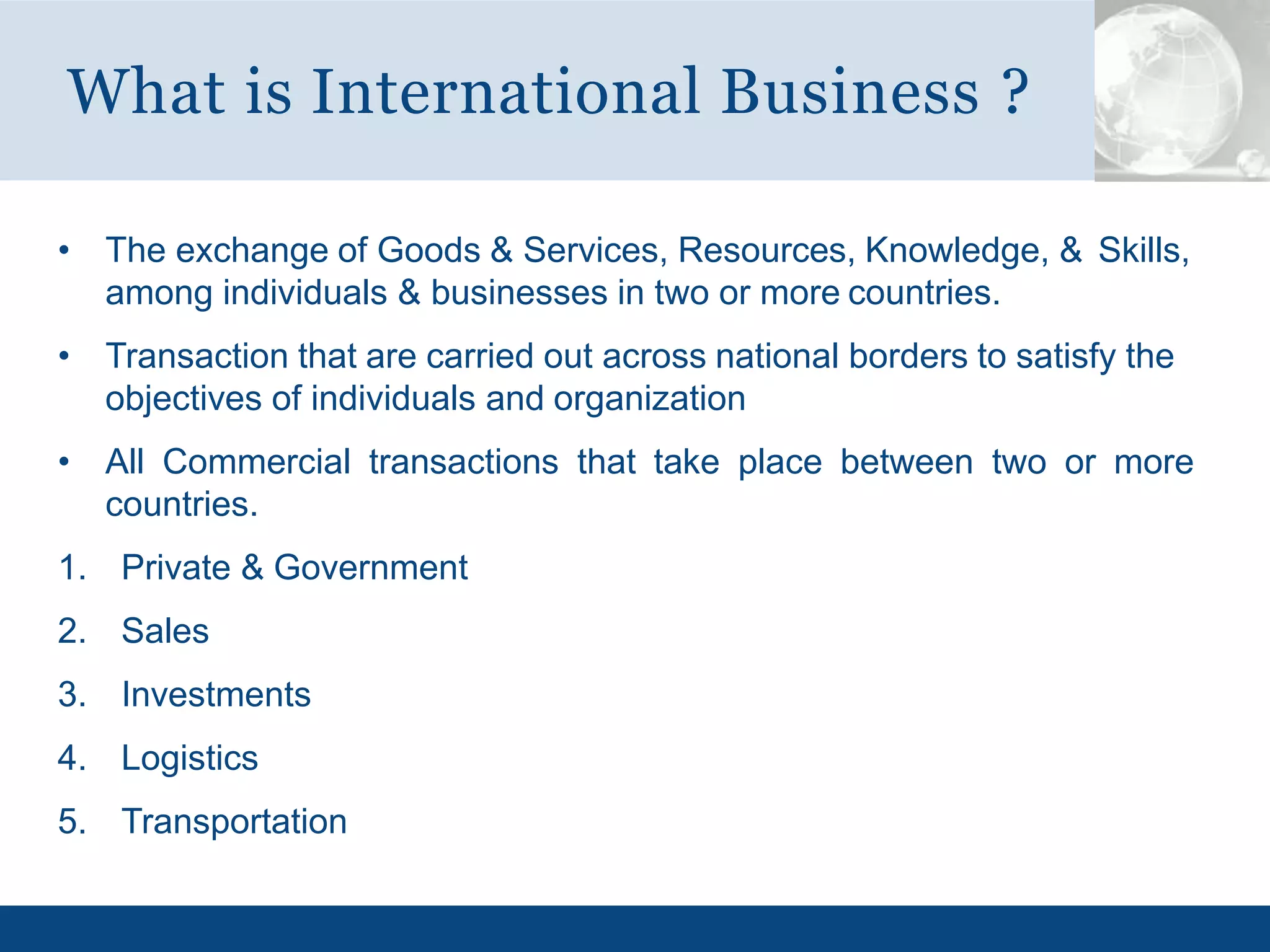 • The exchange of Goods & Services, Resources, Knowledge, & Skills,
among individuals & businesses in two or more countries.
• Transaction that are carried out across national borders to satisfy the
objectives of individuals and organization
• All Commercial transactions that take place between two or more
countries.
1. Private & Government
2. Sales
3. Investments
4. Logistics
5. Transportation
What is International Business ?
 