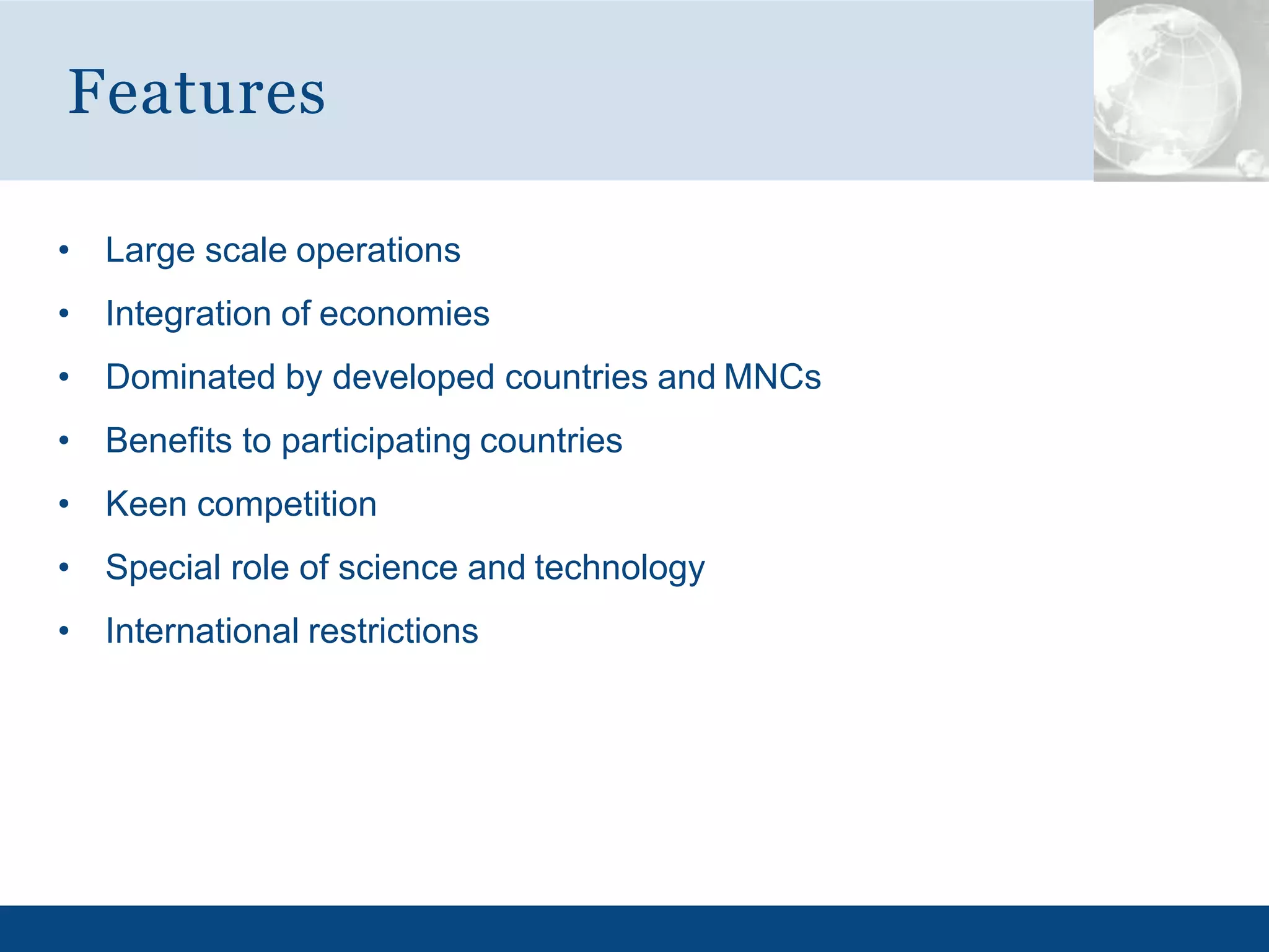 • Large scale operations
• Integration of economies
• Dominated by developed countries and MNCs
• Benefits to participating countries
• Keen competition
• Special role of science and technology
• International restrictions
Features
 