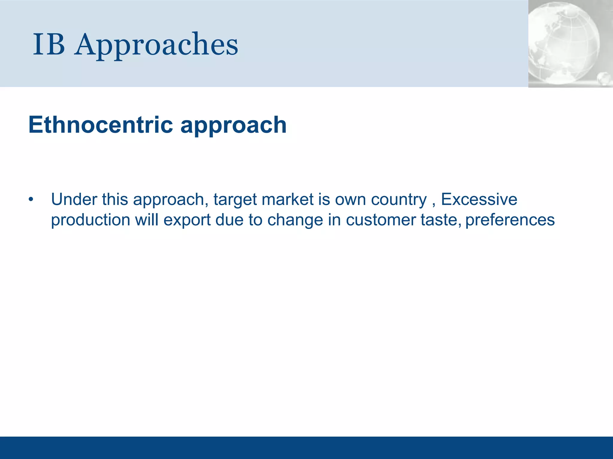 Ethnocentric approach
• Under this approach, target market is own country , Excessive
production will export due to change in customer taste, preferences
IB Approaches
 