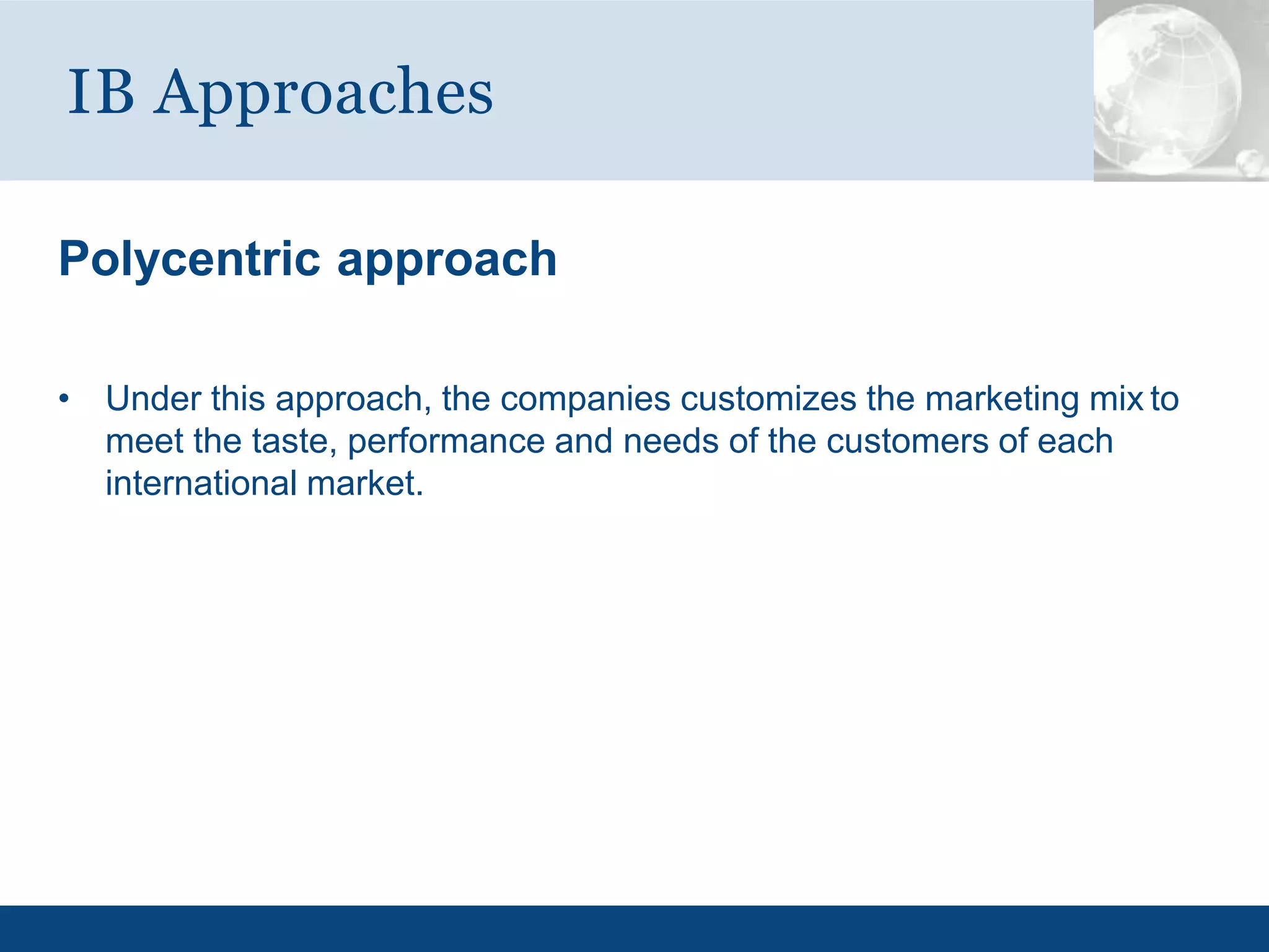 Polycentric approach
• Under this approach, the companies customizes the marketing mix to
meet the taste, performance and needs of the customers of each
international market.
IB Approaches
 