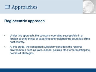 Regiocentric approach
• Under this approach, the company operating successfully in a
foreign country thinks of exporting other neighboring countries of the
host country.
• At this stage, the concerned subsidiary considers the regional
environment ( such as laws, culture, policies etc.) for formulating the
policies & strategies.
IB Approaches
 