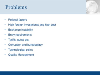 • Political factors
• High foreign investments and high cost
• Exchange instability
• Entry requirements
• Tariffs, quota etc.
• Corruption and bureaucracy
• Technological policy
• Quality Management
Problems
 