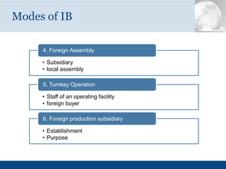 Modes of IB
4. Foreign Assembly
• Subsidiary
• local assembly
5. Turnkey Operation
• Staff of an operating facility
• foreign buyer
6. Foreign production subsidiary
• Establishment
• Purpose
 