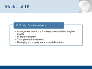 Modes of IB
10. Foreign Direct Investment
• Arrangement in which a firm buys or establishes tangible
assets
• In another country
• Through direct investment
• By buying a company stock in capital markets
 