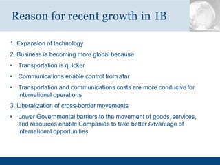 1. Expansion of technology
2. Business is becoming more global because
• Transportation is quicker
• Communications enable control from afar
• Transportation and communications costs are more conducive for
international operations
3. Liberalization of cross-border movements
• Lower Governmental barriers to the movement of goods, services,
and resources enable Companies to take better advantage of
international opportunities
Reason for recent growth in IB
 