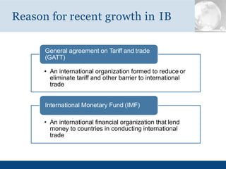 Reason for recent growth in IB
General agreement on Tariff and trade
(GATT)
• An international organization formed to reduce or
eliminate tariff and other barrier to international
trade
• An international financial organization that lend
money to countries in conducting international
trade
International Monetary Fund (IMF)
 
