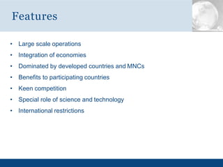 • Large scale operations
• Integration of economies
• Dominated by developed countries and MNCs
• Benefits to participating countries
• Keen competition
• Special role of science and technology
• International restrictions
Features
 