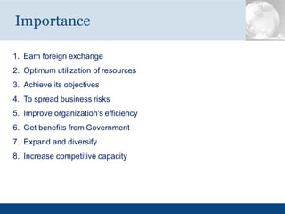 1. Earn foreign exchange
2. Optimum utilization of resources
3. Achieve its objectives
4. To spread business risks
5. Improve organization's efficiency
6. Get benefits from Government
7. Expand and diversify
8. Increase competitive capacity
Importance
 