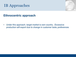 Ethnocentric approach
• Under this approach, target market is own country , Excessive
production will export due to change in customer taste, preferences
IB Approaches
 