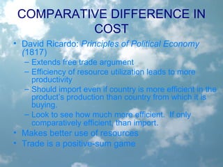 • David Ricardo: Principles of Political Economy
(1817)
– Extends free trade argument
– Efficiency of resource utilization leads to more
productivity
– Should import even if country is more efficient in the
product’s production than country from which it is
buying.
– Look to see how much more efficient. If only
comparatively efficient, than import.
• Makes better use of resources
• Trade is a positive-sum game
COMPARATIVE DIFFERENCE IN
COST
 