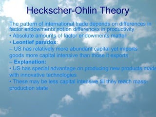 Heckscher-Ohlin Theory
The pattern of international trade depends on differences in
factor endowments not on differences in productivity
• Absolute amounts of factor endowments matter
• Leontief paradox:
– US has relatively more abundant capital yet imports
goods more capital intensive than those it exports
– Explanation:
• US has special advantage on producing new products made
with innovative technologies
• These may be less capital intensive till they reach mass-
production state
 