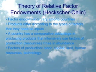 Theory of Relative Factor
Endowments (Heckscher-Ohlin)
• Factor endowments vary among countries
• Products differ according to the types of factors
that they need as inputs
• A country has a comparative advantage in
producing products that intensively use factors of
production (resources) it has in abundance
• Factors of production: labor, capital, land, human
resources, technology.
 