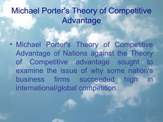 Michael Porter's Theory of Competitive
Advantage
• Michael Porter's Theory of Competitive
Advantage of Nations against the Theory
of Competitive advantage sought to
examine the issue of why some nation's
business firms succeeded high in
international/global competition.
 