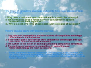 The theory of competitive advantage probes into three major aspects of trade
phenomenon:
i. Why does a nation succeed international in a particular industry?
ii. What influence does a nation carry on competition in specific
industries and their segments?
iii. Why do a nation's firms choose particular strategies of business?
Porter's analysis begins with following premises:
1. The nature of competition and the sources of competitive advantage
differentials in the industries.
2. Successful global enterprises draw competitive advantages through
their value chain of worldwide network.
3. Innovation is the pillion of gaining/sustaining competitive advantage.
4. Pioneering and aggressive competitors in exploiting new
market/technology are most successful.
• Porter undertook intensive research of 100 industries in ten countries. On
the basis of empirical investigation, Porter identified for attributes of nation
which determine (promote, impede) its competitive advantage referred to as
Porter's Diamond.
 