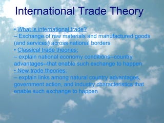 International Trade Theory
• What is international trade?
– Exchange of raw materials and manufactured goods
(and services) across national borders
• Classical trade theories:
– explain national economy conditions--country
advantages--that enable such exchange to happen
• New trade theories:
– explain links among natural country advantages,
government action, and industry characteristics that
enable such exchange to happen
 