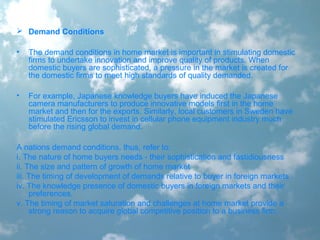  Demand Conditions
• The demand conditions in home market is important in stimulating domestic
firms to undertake innovation and improve quality of products. When
domestic buyers are sophisticated, a pressure in the market is created for
the domestic firms to meet high standards of quality demanded.
• For example, Japanese knowledge buyers have induced the Japanese
camera manufacturers to produce innovative models first in the home
market and then for the exports. Similarly, local customers in Sweden have
stimulated Ericsson to invest in cellular phone equipment industry much
before the rising global demand.
A nations demand conditions, thus, refer to:
i. The nature of home buyers needs - their sophistication and fastidiousness
ii. The size and pattern of growth of home market
iii. The timing of development of demands relative to buyer in foreign markets
iv. The knowledge presence of domestic buyers in foreign markets and their
preferences.
v. The timing of market saturation and challenges at home market provide a
strong reason to acquire global competitive position to a business firm.
 