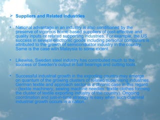  Suppliers and Related Industries
• National advantage in an industry is also conditioned by the
preserve of vigorous home-based suppliers of cost-effective and
quality inputs or related supporting industries. For example, the US
success in several electronic goods including personal computers is
attributed to the growth of semiconductor industry in the country.
Same is the case with Malaysia to some extent.
• Likewise, Sweden steel industry has contributed much to the
success of Sweden's output in ball bearings and cutting tools.
• Successful industrial growth in the exporting country may emerge
on quantum of the growing clusters of related/supervising industries.
German textile and approach sector is a chronic case in this regard
- (textile machinery, sewing machine needles, textile clothes forming
the cluster of textile exporting industry of the country). Ongoing
coordination and just-in-time strategy is easy when such clusteral
industrial growth occurs in a nation.
 