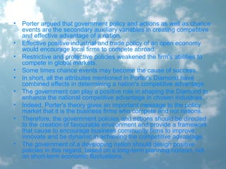 • Porter argued that government policy and actions as well as chance
events are the secondary auxiliary variables in creating competitive
and effective advantage of a nation.
• Effective positive industrial and trade policy of an open economy
would encourage local firms to compete abroad.
• Restrictive and protective policies weakened the firm's abilities to
compete in global markets.
• Some times chance events may become the cause of success.
• In short, all the attributes mentioned in Porter's Diamond have
combined effects in determining a nation's competitive advantage.
• The government can play a positive role in shaping the Diamond to
enhance the national competitive advantage in chosen industries.
• Indeed, Porter's theory gives an important message to the policy
market that it is the business firms who compete and not nations.
• Therefore, the government policies and actions should be directed
to the creation of favourable environment and provide a framework
that cause to encourage business community firms to improve,
innovate and be dynamic in achieving the competitive advantage.
• The government of a developing nation should design positive
policies in this regard, based on a long-term planning horizon, not
on short-term economic fluctuations.
 