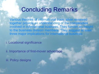 Concluding Remarks
Various theories of international trade when reviewed
together provide an understanding of the complexities
involved in international business. They furnish an insight
to the business division members. They suggest at least
three major implications for international business:
i. Locational significance
ii. Importance of first-mover advantage
iii. Policy designs
 