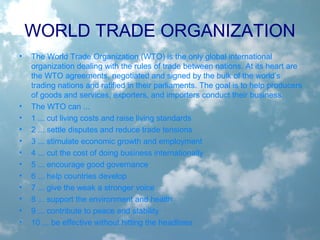 WORLD TRADE ORGANIZATION
• The World Trade Organization (WTO) is the only global international
organization dealing with the rules of trade between nations. At its heart are
the WTO agreements, negotiated and signed by the bulk of the world’s
trading nations and ratified in their parliaments. The goal is to help producers
of goods and services, exporters, and importers conduct their business.
• The WTO can ...
• 1 ... cut living costs and raise living standards
• 2 ... settle disputes and reduce trade tensions
• 3 ... stimulate economic growth and employment
• 4 ... cut the cost of doing business internationally
• 5 ... encourage good governance
• 6 ... help countries develop
• 7 ... give the weak a stronger voice
• 8 ... support the environment and health
• 9 ... contribute to peace and stability
• 10 ... be effective without hitting the headlines
 