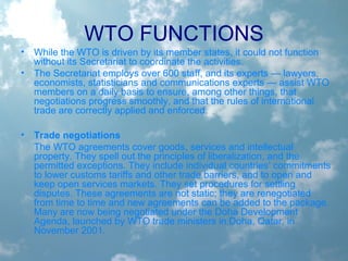 WTO FUNCTIONS
• While the WTO is driven by its member states, it could not function
without its Secretariat to coordinate the activities.
• The Secretariat employs over 600 staff, and its experts — lawyers,
economists, statisticians and communications experts — assist WTO
members on a daily basis to ensure, among other things, that
negotiations progress smoothly, and that the rules of international
trade are correctly applied and enforced.
• Trade negotiations
The WTO agreements cover goods, services and intellectual
property. They spell out the principles of liberalization, and the
permitted exceptions. They include individual countries’ commitments
to lower customs tariffs and other trade barriers, and to open and
keep open services markets. They set procedures for settling
disputes. These agreements are not static; they are renegotiated
from time to time and new agreements can be added to the package.
Many are now being negotiated under the Doha Development
Agenda, launched by WTO trade ministers in Doha, Qatar, in
November 2001.
 