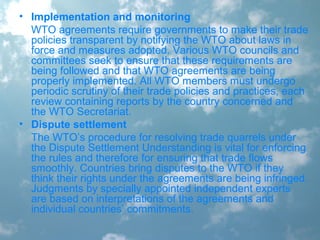 • Implementation and monitoring
WTO agreements require governments to make their trade
policies transparent by notifying the WTO about laws in
force and measures adopted. Various WTO councils and
committees seek to ensure that these requirements are
being followed and that WTO agreements are being
properly implemented. All WTO members must undergo
periodic scrutiny of their trade policies and practices, each
review containing reports by the country concerned and
the WTO Secretariat.
• Dispute settlement
The WTO’s procedure for resolving trade quarrels under
the Dispute Settlement Understanding is vital for enforcing
the rules and therefore for ensuring that trade flows
smoothly. Countries bring disputes to the WTO if they
think their rights under the agreements are being infringed.
Judgments by specially appointed independent experts
are based on interpretations of the agreements and
individual countries’ commitments.
 