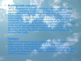 • Building trade capacity:
WTO agreements contain special provision for developing
countries, including longer time periods to implement
agreements and commitments, measures to increase their
trading opportunities, and support to help them build their
trade capacity, to handle disputes and to implement technical
standards. The WTO organizes hundreds of technical
cooperation missions to developing countries annually. It also
holds numerous courses each year in Geneva for
government officials. Aid for Trade aims to help developing
countries develop the skills and infrastructure needed to
expand their trade.
• Outreach:
The WTO maintains regular dialogue with non-governmental
organizations, parliamentarians, other international
organizations, the media and the general public on various
aspects of the WTO and the ongoing Doha negotiations, with
the aim of enhancing cooperation and increasing awareness
of WTO activities.
 