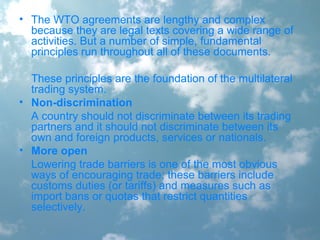 • The WTO agreements are lengthy and complex
because they are legal texts covering a wide range of
activities. But a number of simple, fundamental
principles run throughout all of these documents.
These principles are the foundation of the multilateral
trading system.
• Non-discrimination
A country should not discriminate between its trading
partners and it should not discriminate between its
own and foreign products, services or nationals.
• More open
Lowering trade barriers is one of the most obvious
ways of encouraging trade; these barriers include
customs duties (or tariffs) and measures such as
import bans or quotas that restrict quantities
selectively.
 