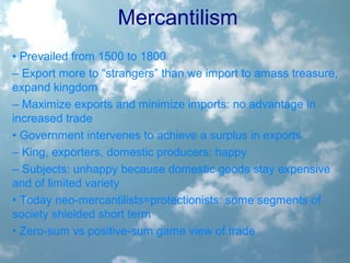 Mercantilism
• Prevailed from 1500 to 1800
– Export more to “strangers” than we import to amass treasure,
expand kingdom
– Maximize exports and minimize imports: no advantage in
increased trade
• Government intervenes to achieve a surplus in exports
– King, exporters, domestic producers: happy
– Subjects: unhappy because domestic goods stay expensive
and of limited variety
• Today neo-mercantilists=protectionists: some segments of
society shielded short term
• Zero-sum vs positive-sum game view of trade
 