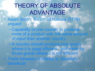 THEORY OF ABSOLUTE
ADVANTAGE
• Adam Smith: Wealth of Nations (1776)
argued:
–Capability of one country to produce
more of a product with the same amount
of input than another country
–A country should produce only goods
where it is most efficient, and trade for
those goods where it is not efficient
• Trade between countries is, therefore,
beneficial
 