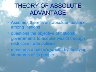 • Assumes there is an absolute balance
among nations
• questions the objective of national
governments to acquire wealth through
restrictive trade policies
• measures a nation’s wealth by the living
standards of its people
THEORY OF ABSOLUTE
ADVANTAGE
 