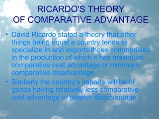 RICARDO'S THEORY
OF COMPARATIVE ADVANTAGE
• David Ricardo stated a theory that other
things being equal a country tends to
specialize in and exports those commodities
in the production of which it has maximum
comparative cost advantage or minimum
comparative disadvantage.
• Similarly the country's imports will be of
goods having relatively less comparative
cost advantage or greater disadvantage.
 