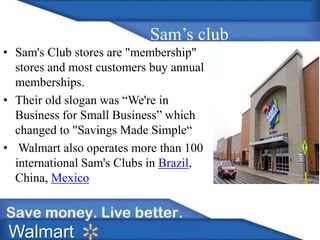 Sam’s club 
• Sam's Club stores are "membership" 
stores and most customers buy annual 
memberships. 
• Their old slogan was “We're in 
Business for Small Business” which 
changed to "Savings Made Simple“ 
• Walmart also operates more than 100 
international Sam's Clubs in Brazil, 
China, Mexico 
Walmart 
 