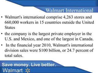 Walmart International 
• Walmart's international comprise 4,263 stores and 
660,000 workers in 15 countries outside the United 
States 
• the company is the largest private employer in the 
U.S. and Mexico, and one of the largest in Canada. 
• In the financial year 2010, Walmart's international 
division sales were $100 billion, or 24.7 percent of 
total sales. 
Walmart 
 