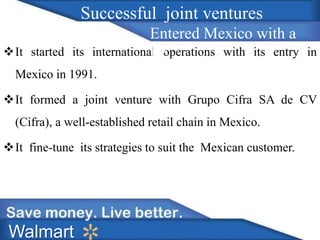 It started its international operations with its entry in 
Mexico in 1991. 
It formed a joint venture with Grupo Cifra SA de CV 
(Cifra), a well-established retail chain in Mexico. 
It fine-tune its strategies to suit the Mexican customer. 
Walmart 
Successful joint ventures 
Entered Mexico with a 
JV 
 