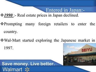 1990 :- Real estate prices in Japan declined. 
Prompting many foreign retailers to enter the 
country. 
Wal-Mart started exploring the Japanese market in 
1997. 
Walmart 
Entered in Japan:- 
 