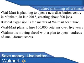 Future planning of walmart 
•Wal-Mart is planning to open a new distribution centre 
in Mankato, in late 2015, creating about 300 jobs. 
•Global expansion is the mantra of Walmart for future. 
•Wal-Mart plans to hire 100,000 veterans over five years 
•Walmart is moving ahead with a plan to open hundreds 
of small-format stores. 
Walmart 
 