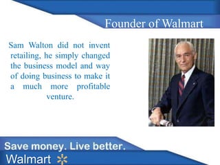 Founder of Walmart 
Sam Walton did not invent 
retailing, he simply changed 
the business model and way 
of doing business to make it 
a much more profitable 
venture. 
Walmart 
 