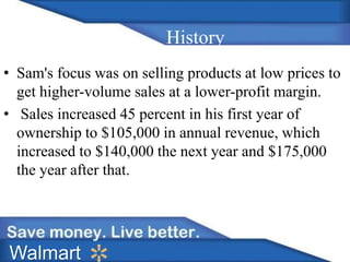 History 
• Sam's focus was on selling products at low prices to 
get higher-volume sales at a lower-profit margin. 
• Sales increased 45 percent in his first year of 
ownership to $105,000 in annual revenue, which 
increased to $140,000 the next year and $175,000 
the year after that. 
Walmart 
 
