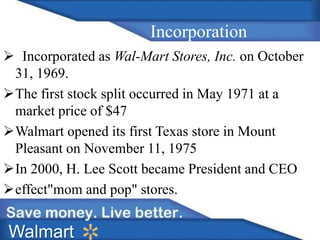 Incorporation 
 Incorporated as Wal-Mart Stores, Inc. on October 
31, 1969. 
The first stock split occurred in May 1971 at a 
market price of $47 
Walmart opened its first Texas store in Mount 
Pleasant on November 11, 1975 
In 2000, H. Lee Scott became President and CEO 
effect"mom and pop" stores. 
Walmart 
 