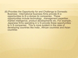 (6) Provides the Opportunity for and Challenge to Domestic
Business : International business firms provide th e
opportunities to th e domes tic companies . These
opportunities include technology , management expertise ,
market intelligence, product developments etc. For example ,
Japanese firms operating in U S provide these opportunities
to U S companies . This is more evident in the case of
developing countries like India , African countries and Asian
countries
 