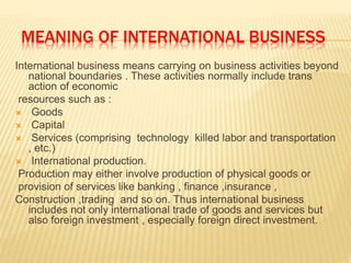 MEANING OF INTERNATIONAL BUSINESS
International business means carrying on business activities beyond
national boundaries . These activities normally include trans
action of economic
resources such as :
 Goods
 Capital
 Services (comprising technology killed labor and transportation
, etc.)
 International production.
Production may either involve production of physical goods or
provision of services like banking , finance ,insurance ,
Construction ,trading and so on. Thus international business
includes not only international trade of goods and services but
also foreign investment , especially foreign direct investment.
 