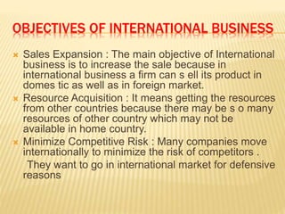 OBJECTIVES OF INTERNATIONAL BUSINESS
 Sales Expansion : The main objective of International
business is to increase the sale because in
international business a firm can s ell its product in
domes tic as well as in foreign market.
 Resource Acquisition : It means getting the resources
from other countries because there may be s o many
resources of other country which may not be
available in home country.
 Minimize Competitive Risk : Many companies move
internationally to minimize the risk of competitors .
They want to go in international market for defensive
reasons
 